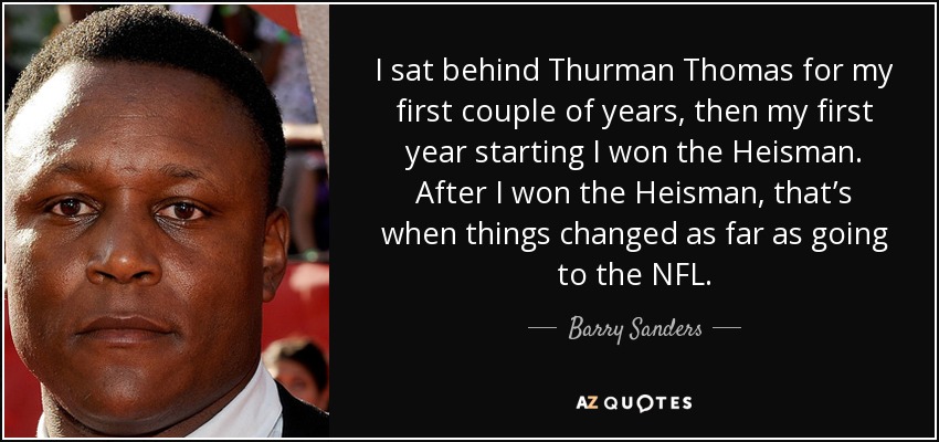 I sat behind Thurman Thomas for my first couple of years, then my first year starting I won the Heisman. After I won the Heisman, that’s when things changed as far as going to the NFL. - Barry Sanders