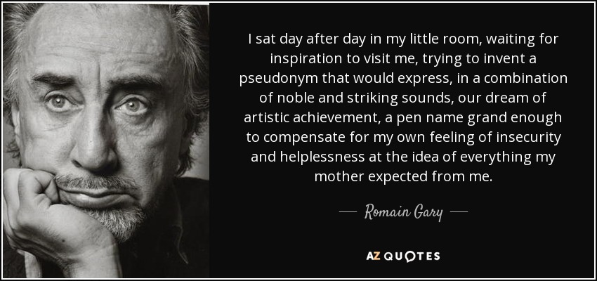 I sat day after day in my little room, waiting for inspiration to visit me, trying to invent a pseudonym that would express, in a combination of noble and striking sounds, our dream of artistic achievement, a pen name grand enough to compensate for my own feeling of insecurity and helplessness at the idea of everything my mother expected from me. - Romain Gary