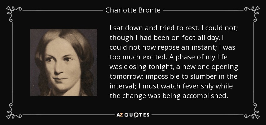 I sat down and tried to rest. I could not; though I had been on foot all day, I could not now repose an instant; I was too much excited. A phase of my life was closing tonight, a new one opening tomorrow: impossible to slumber in the interval; I must watch feverishly while the change was being accomplished. - Charlotte Bronte