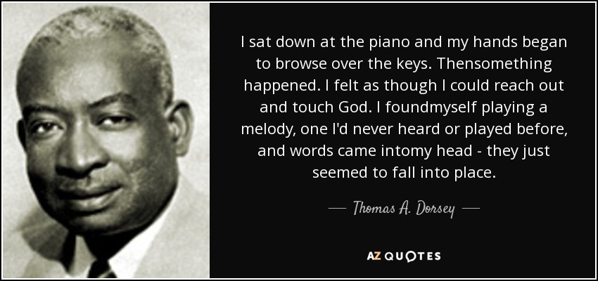 I sat down at the piano and my hands began to browse over the keys. Thensomething happened. I felt as though I could reach out and touch God. I foundmyself playing a melody, one I'd never heard or played before, and words came intomy head - they just seemed to fall into place. - Thomas A. Dorsey