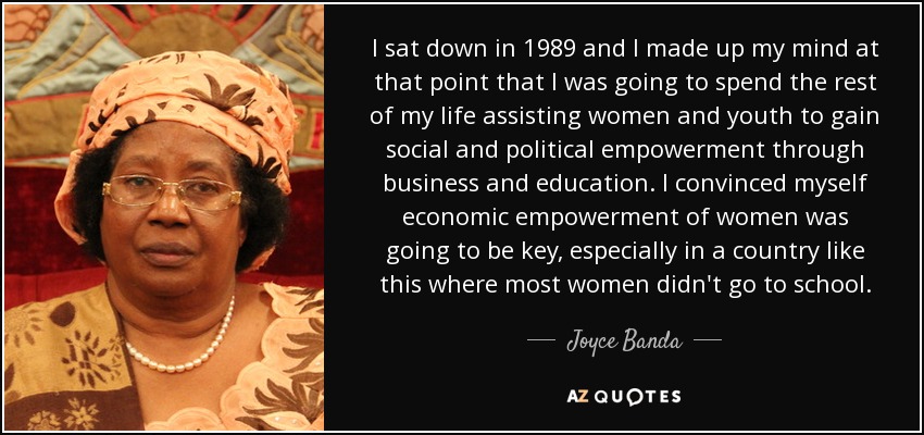 I sat down in 1989 and I made up my mind at that point that I was going to spend the rest of my life assisting women and youth to gain social and political empowerment through business and education. I convinced myself economic empowerment of women was going to be key, especially in a country like this where most women didn't go to school. - Joyce Banda
