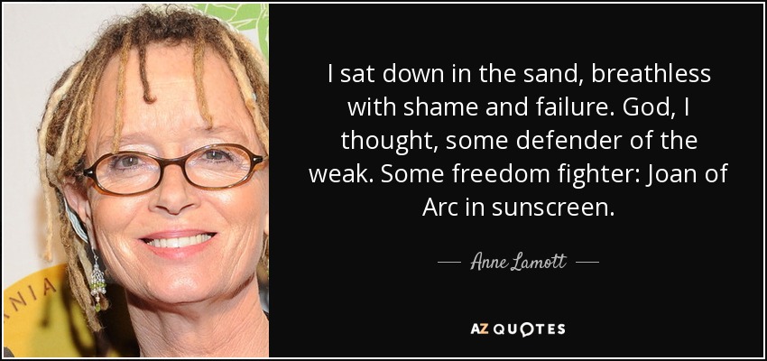 I sat down in the sand, breathless with shame and failure. God, I thought, some defender of the weak. Some freedom fighter: Joan of Arc in sunscreen. - Anne Lamott