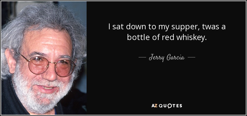I sat down to my supper, twas a bottle of red whiskey. - Jerry Garcia
