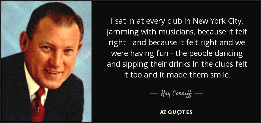 I sat in at every club in New York City, jamming with musicians, because it felt right - and because it felt right and we were having fun - the people dancing and sipping their drinks in the clubs felt it too and it made them smile. - Ray Conniff