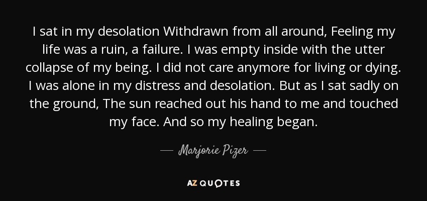 I sat in my desolation Withdrawn from all around, Feeling my life was a ruin, a failure. I was empty inside with the utter collapse of my being. I did not care anymore for living or dying. I was alone in my distress and desolation. But as I sat sadly on the ground, The sun reached out his hand to me and touched my face. And so my healing began. - Marjorie Pizer