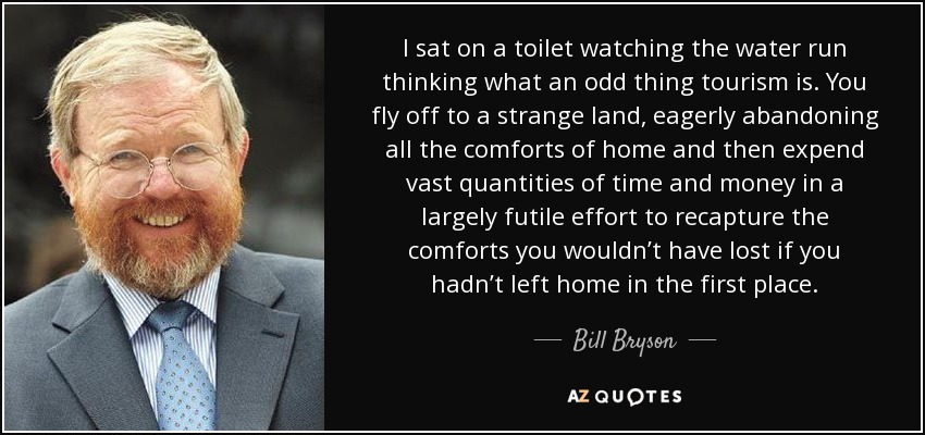 I sat on a toilet watching the water run thinking what an odd thing tourism is. You fly off to a strange land, eagerly abandoning all the comforts of home and then expend vast quantities of time and money in a largely futile effort to recapture the comforts you wouldn’t have lost if you hadn’t left home in the first place. - Bill Bryson