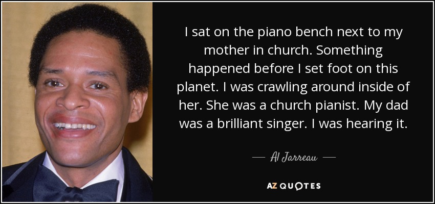 I sat on the piano bench next to my mother in church. Something happened before I set foot on this planet. I was crawling around inside of her. She was a church pianist. My dad was a brilliant singer. I was hearing it. - Al Jarreau