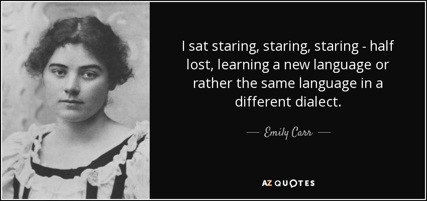 I sat staring, staring, staring - half lost, learning a new language or rather the same language in a different dialect. - Emily Carr