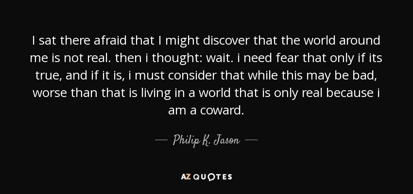I sat there afraid that I might discover that the world around me is not real. then i thought: wait. i need fear that only if its true, and if it is, i must consider that while this may be bad, worse than that is living in a world that is only real because i am a coward. - Philip K. Jason