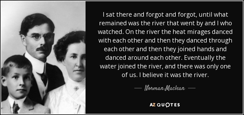 I sat there and forgot and forgot, until what remained was the river that went by and I who watched. On the river the heat mirages danced with each other and then they danced through each other and then they joined hands and danced around each other. Eventually the water joined the river, and there was only one of us. I believe it was the river. - Norman Maclean