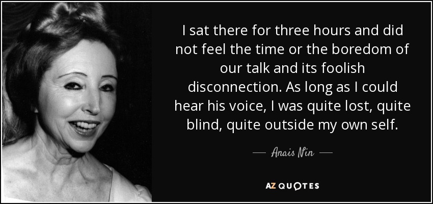 I sat there for three hours and did not feel the time or the boredom of our talk and its foolish disconnection. As long as I could hear his voice, I was quite lost, quite blind, quite outside my own self. - Anais Nin