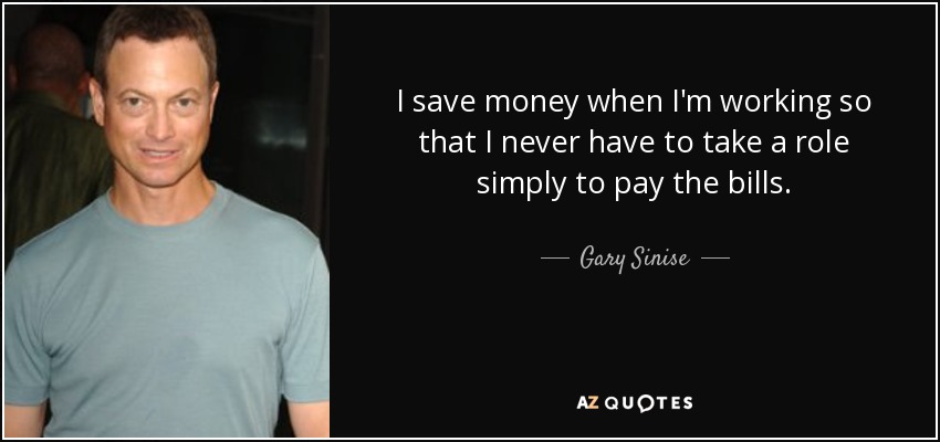 I save money when I'm working so that I never have to take a role simply to pay the bills. - Gary Sinise