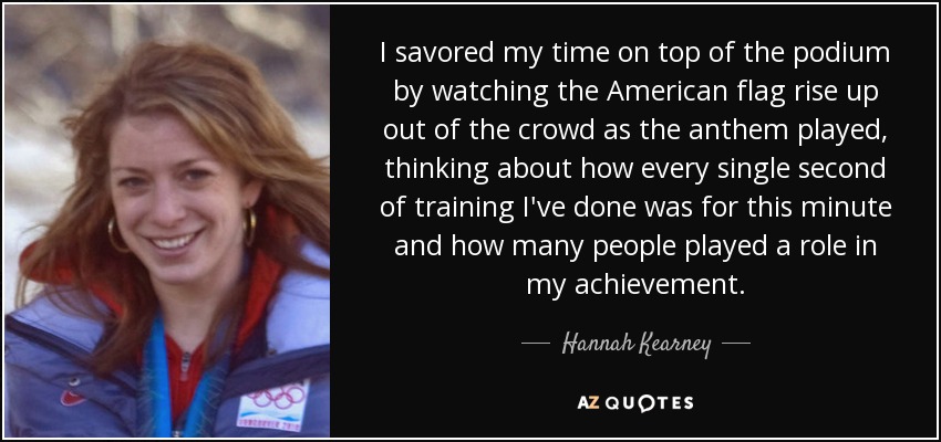 I savored my time on top of the podium by watching the American flag rise up out of the crowd as the anthem played, thinking about how every single second of training I've done was for this minute and how many people played a role in my achievement. - Hannah Kearney