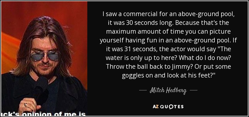 I saw a commercial for an above-ground pool, it was 30 seconds long. Because that's the maximum amount of time you can picture yourself having fun in an above-ground pool. If it was 31 seconds, the actor would say 