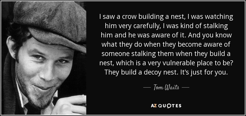 I saw a crow building a nest, I was watching him very carefully, I was kind of stalking him and he was aware of it. And you know what they do when they become aware of someone stalking them when they build a nest, which is a very vulnerable place to be? They build a decoy nest. It's just for you. - Tom Waits