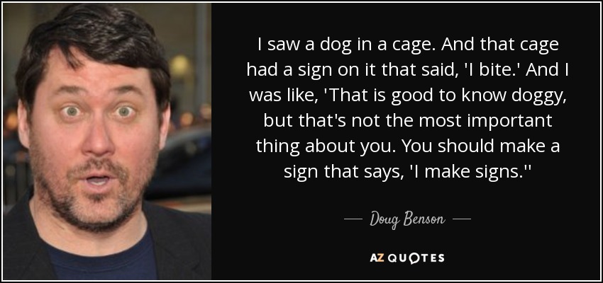 I saw a dog in a cage. And that cage had a sign on it that said, 'I bite.' And I was like, 'That is good to know doggy, but that's not the most important thing about you. You should make a sign that says, 'I make signs.'' - Doug Benson