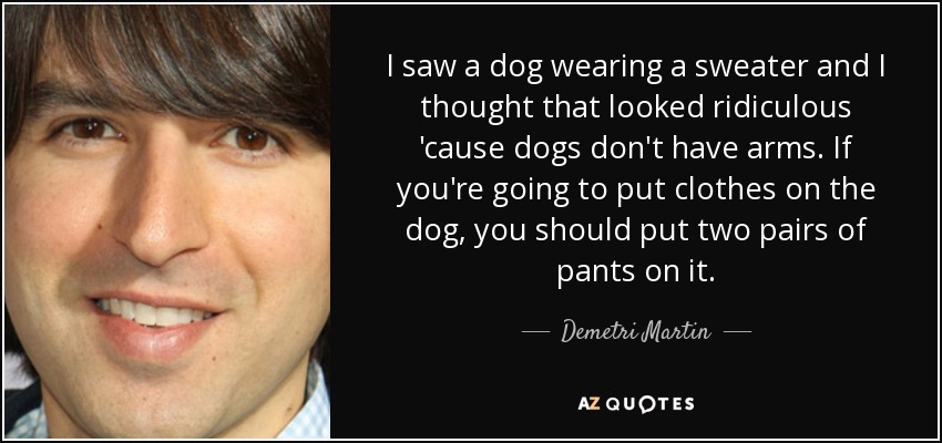 I saw a dog wearing a sweater and I thought that looked ridiculous 'cause dogs don't have arms. If you're going to put clothes on the dog, you should put two pairs of pants on it. - Demetri Martin