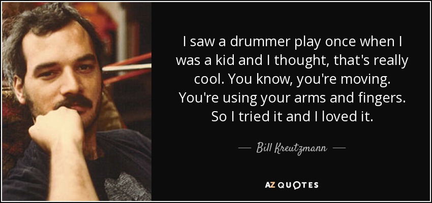 I saw a drummer play once when I was a kid and I thought, that's really cool. You know, you're moving. You're using your arms and fingers. So I tried it and I loved it. - Bill Kreutzmann