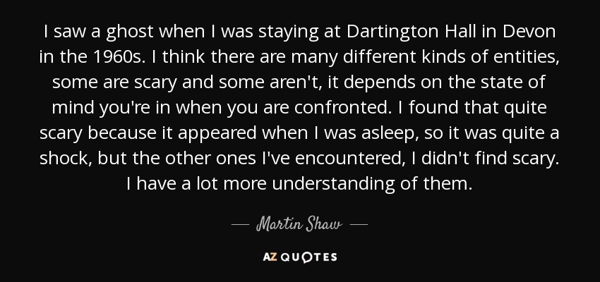I saw a ghost when I was staying at Dartington Hall in Devon in the 1960s. I think there are many different kinds of entities, some are scary and some aren't, it depends on the state of mind you're in when you are confronted. I found that quite scary because it appeared when I was asleep, so it was quite a shock, but the other ones I've encountered, I didn't find scary. I have a lot more understanding of them. - Martin Shaw