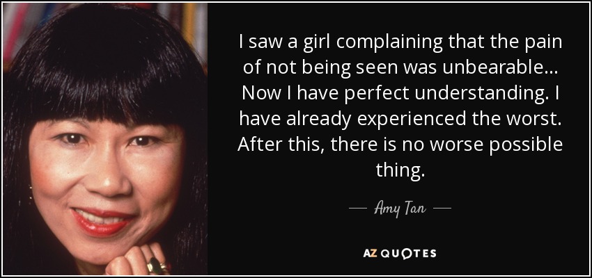 I saw a girl complaining that the pain of not being seen was unbearable... Now I have perfect understanding. I have already experienced the worst. After this, there is no worse possible thing. - Amy Tan