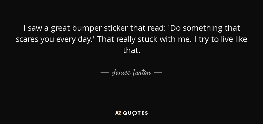 I saw a great bumper sticker that read: 'Do something that scares you every day.' That really stuck with me. I try to live like that. - Janice Tanton