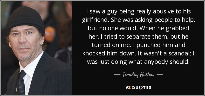 I saw a guy being really abusive to his girlfriend. She was asking people to help, but no one would. When he grabbed her, I tried to separate them, but he turned on me. I punched him and knocked him down. It wasn't a scandal; I was just doing what anybody should. - Timothy Hutton