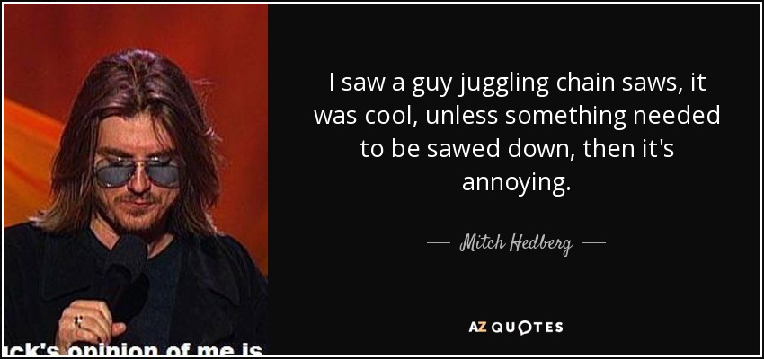 I saw a guy juggling chain saws, it was cool, unless something needed to be sawed down, then it's annoying. - Mitch Hedberg