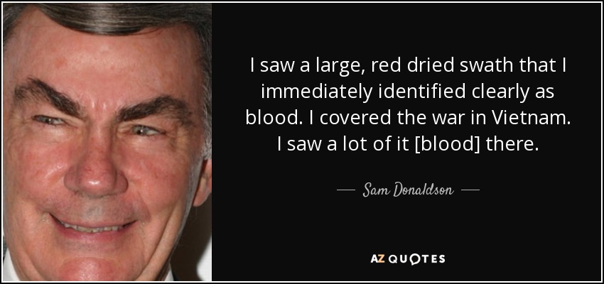 I saw a large, red dried swath that I immediately identified clearly as blood. I covered the war in Vietnam. I saw a lot of it [blood] there. - Sam Donaldson