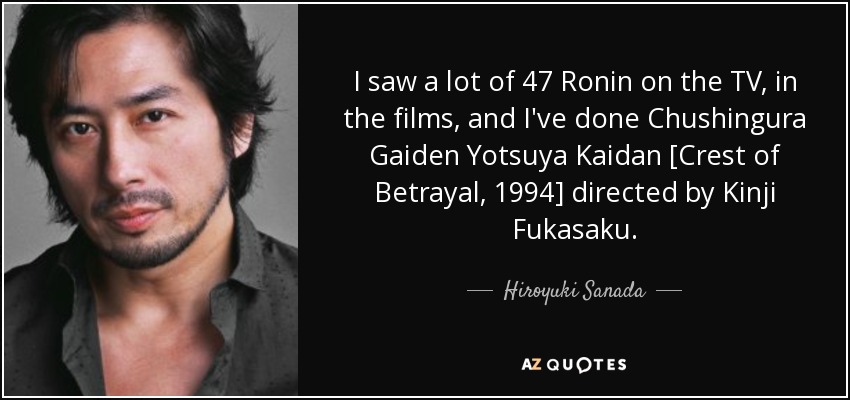 I saw a lot of 47 Ronin on the TV, in the films, and I've done Chushingura Gaiden Yotsuya Kaidan [Crest of Betrayal, 1994] directed by Kinji Fukasaku. - Hiroyuki Sanada