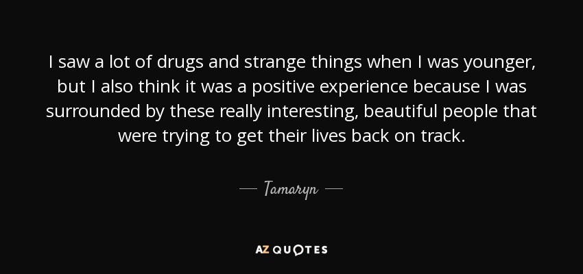I saw a lot of drugs and strange things when I was younger, but I also think it was a positive experience because I was surrounded by these really interesting, beautiful people that were trying to get their lives back on track. - Tamaryn