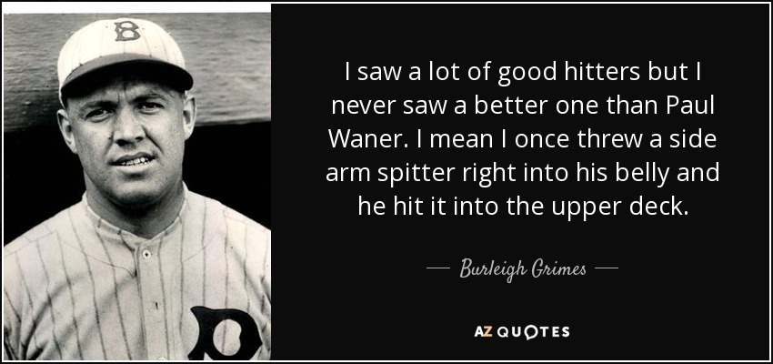 I saw a lot of good hitters but I never saw a better one than Paul Waner. I mean I once threw a side arm spitter right into his belly and he hit it into the upper deck. - Burleigh Grimes