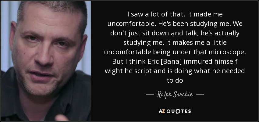 I saw a lot of that. It made me uncomfortable. He's been studying me. We don't just sit down and talk, he's actually studying me. It makes me a little uncomfortable being under that microscope. But I think Eric [Bana] immured himself wight he script and is doing what he needed to do - Ralph Sarchie