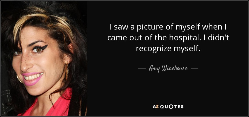 I saw a picture of myself when I came out of the hospital. I didn't recognize myself. - Amy Winehouse