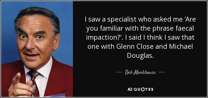 I saw a specialist who asked me 'Are you familiar with the phrase faecal impaction?'. I said I think I saw that one with Glenn Close and Michael Douglas. - Bob Monkhouse