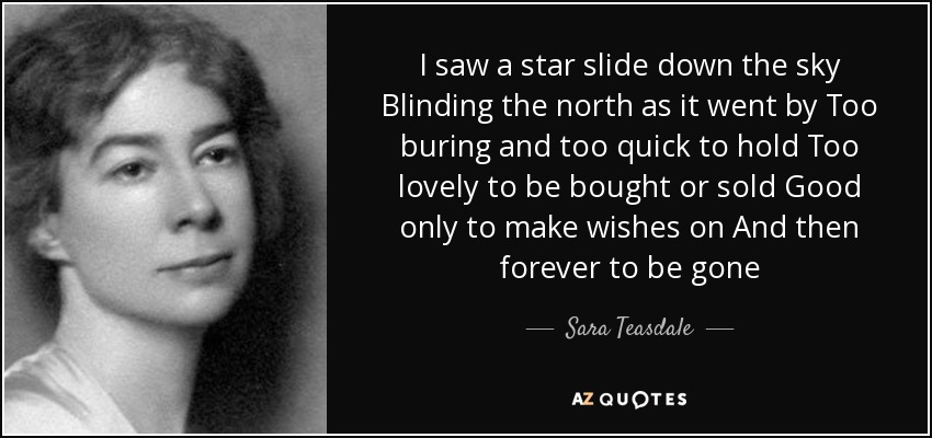 I saw a star slide down the sky Blinding the north as it went by Too buring and too quick to hold Too lovely to be bought or sold Good only to make wishes on And then forever to be gone - Sara Teasdale