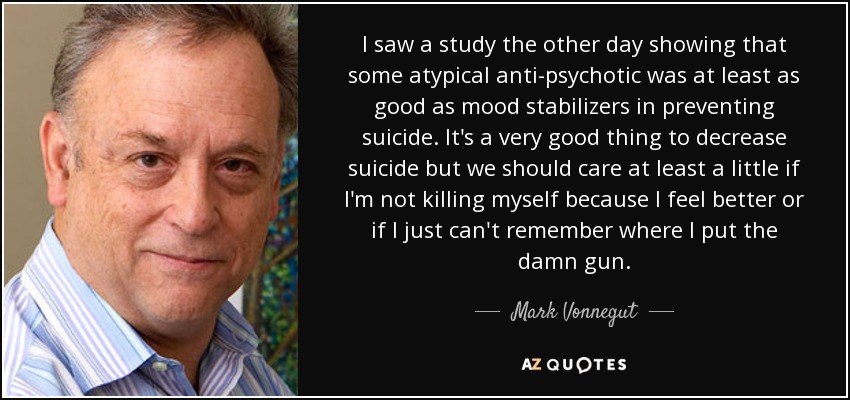 I saw a study the other day showing that some atypical anti-psychotic was at least as good as mood stabilizers in preventing suicide. It's a very good thing to decrease suicide but we should care at least a little if I'm not killing myself because I feel better or if I just can't remember where I put the damn gun. - Mark Vonnegut