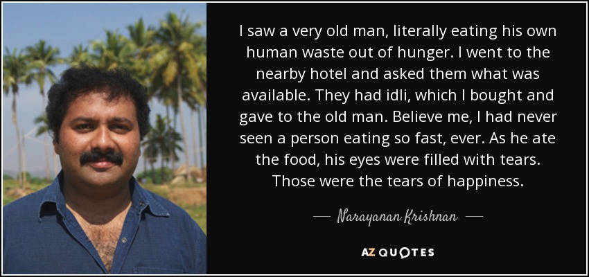 I saw a very old man, literally eating his own human waste out of hunger. I went to the nearby hotel and asked them what was available. They had idli, which I bought and gave to the old man. Believe me, I had never seen a person eating so fast, ever. As he ate the food, his eyes were filled with tears. Those were the tears of happiness. - Narayanan Krishnan