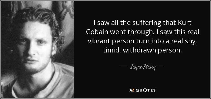 I saw all the suffering that Kurt Cobain went through. I saw this real vibrant person turn into a real shy, timid, withdrawn person. - Layne Staley