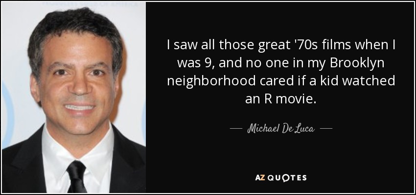 I saw all those great '70s films when I was 9, and no one in my Brooklyn neighborhood cared if a kid watched an R movie. - Michael De Luca