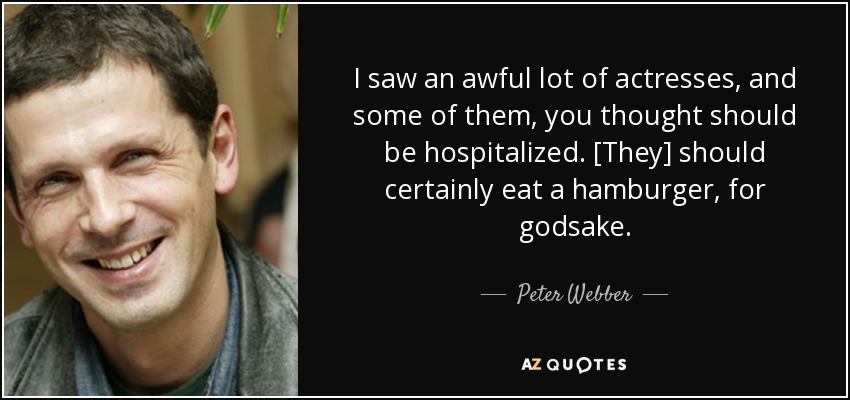 I saw an awful lot of actresses, and some of them, you thought should be hospitalized. [They] should certainly eat a hamburger, for godsake. - Peter Webber