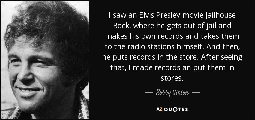 I saw an Elvis Presley movie Jailhouse Rock, where he gets out of jail and makes his own records and takes them to the radio stations himself. And then, he puts records in the store. After seeing that, I made records an put them in stores. - Bobby Vinton