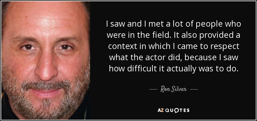 I saw and I met a lot of people who were in the field. It also provided a context in which I came to respect what the actor did, because I saw how difficult it actually was to do. - Ron Silver