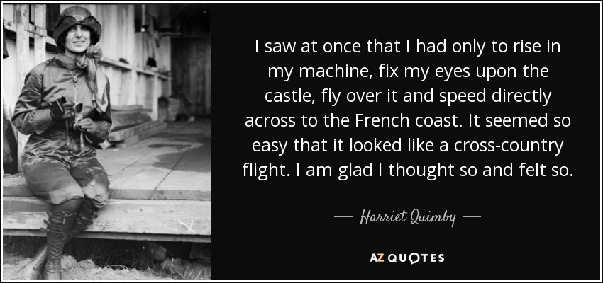 I saw at once that I had only to rise in my machine, fix my eyes upon the castle, fly over it and speed directly across to the French coast. It seemed so easy that it looked like a cross-country flight. I am glad I thought so and felt so. - Harriet Quimby