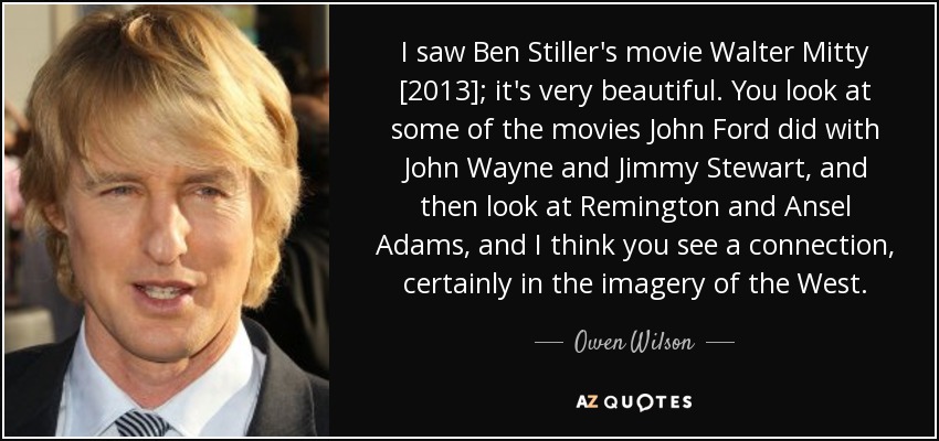 I saw Ben Stiller's movie Walter Mitty [2013]; it's very beautiful. You look at some of the movies John Ford did with John Wayne and Jimmy Stewart, and then look at Remington and Ansel Adams, and I think you see a connection, certainly in the imagery of the West. - Owen Wilson