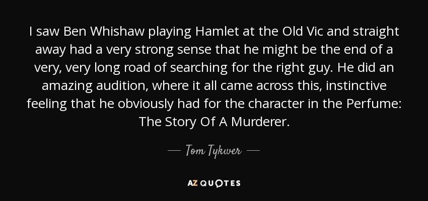 I saw Ben Whishaw playing Hamlet at the Old Vic and straight away had a very strong sense that he might be the end of a very, very long road of searching for the right guy. He did an amazing audition, where it all came across this, instinctive feeling that he obviously had for the character in the Perfume: The Story Of A Murderer. - Tom Tykwer