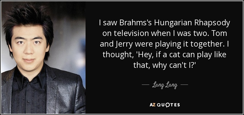I saw Brahms's Hungarian Rhapsody on television when I was two. Tom and Jerry were playing it together. I thought, 'Hey, if a cat can play like that, why can't I?' - Lang Lang