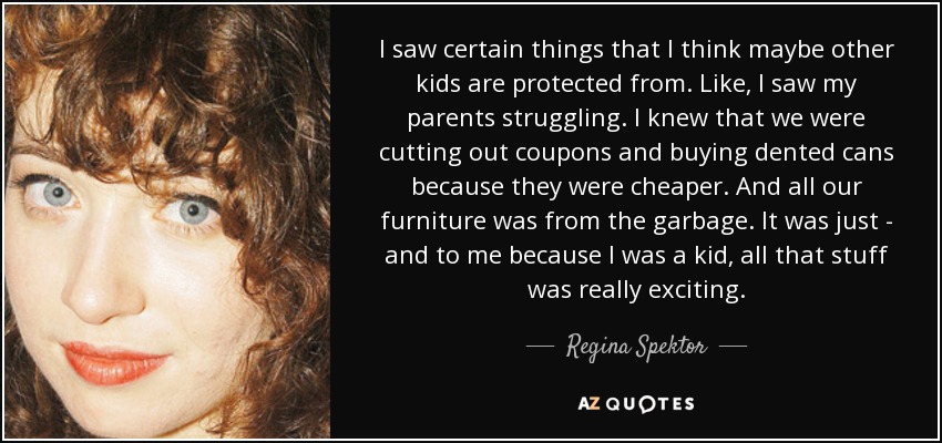 I saw certain things that I think maybe other kids are protected from. Like, I saw my parents struggling. I knew that we were cutting out coupons and buying dented cans because they were cheaper. And all our furniture was from the garbage. It was just - and to me because I was a kid, all that stuff was really exciting. - Regina Spektor