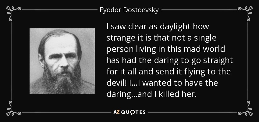 I saw clear as daylight how strange it is that not a single person living in this mad world has had the daring to go straight for it all and send it flying to the devil! I...I wanted to have the daring...and I killed her. - Fyodor Dostoevsky