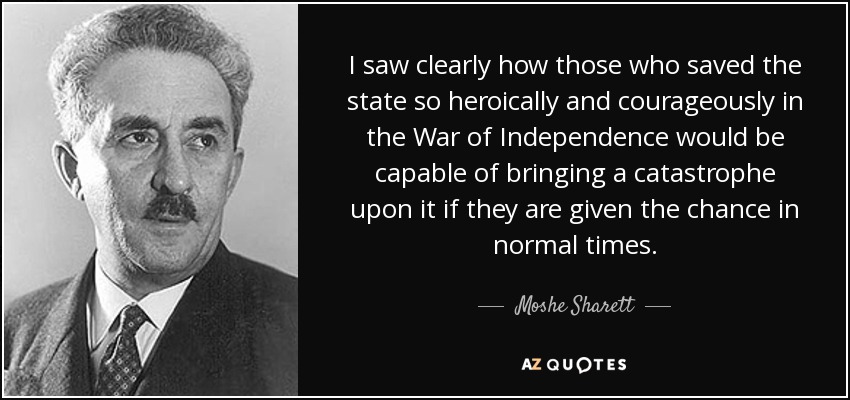 I saw clearly how those who saved the state so heroically and courageously in the War of Independence would be capable of bringing a catastrophe upon it if they are given the chance in normal times. - Moshe Sharett