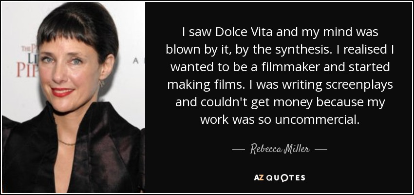 I saw Dolce Vita and my mind was blown by it, by the synthesis. I realised I wanted to be a filmmaker and started making films. I was writing screenplays and couldn't get money because my work was so uncommercial. - Rebecca Miller